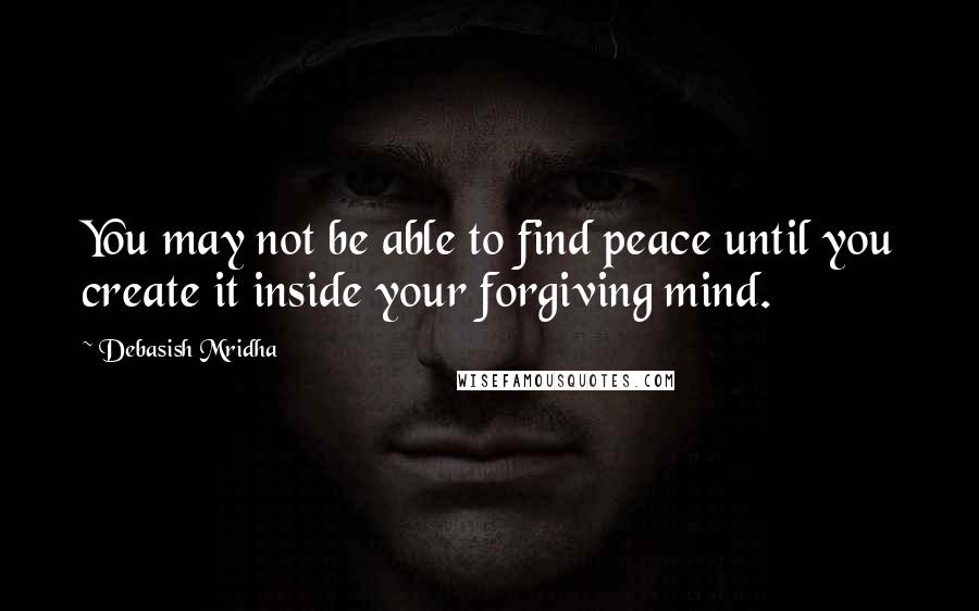 Debasish Mridha Quotes: You may not be able to find peace until you create it inside your forgiving mind.