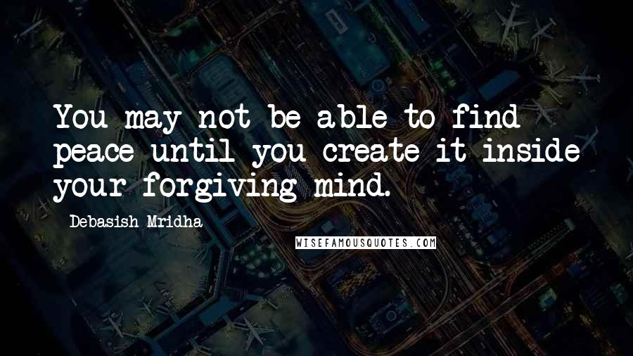 Debasish Mridha Quotes: You may not be able to find peace until you create it inside your forgiving mind.