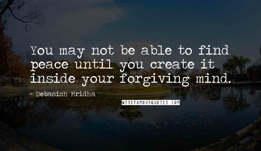 Debasish Mridha Quotes: You may not be able to find peace until you create it inside your forgiving mind.