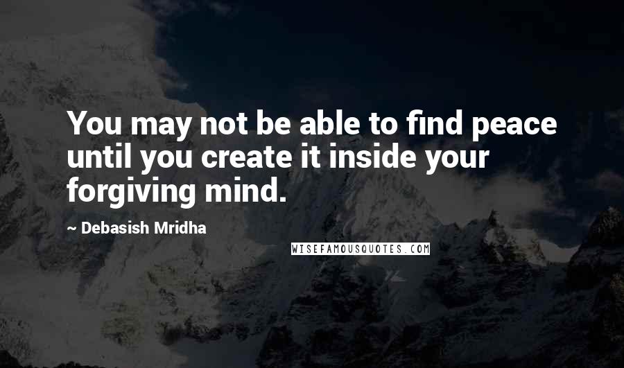 Debasish Mridha Quotes: You may not be able to find peace until you create it inside your forgiving mind.