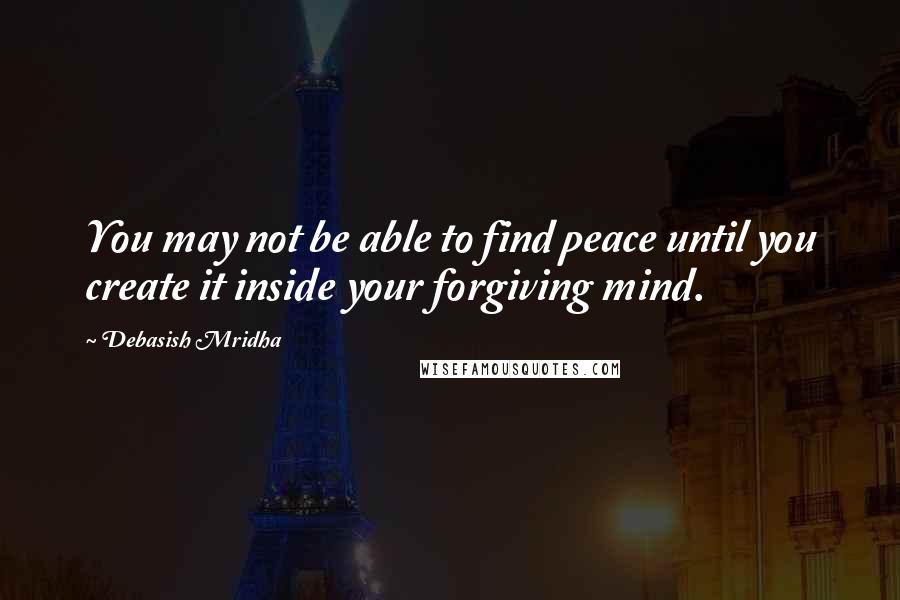 Debasish Mridha Quotes: You may not be able to find peace until you create it inside your forgiving mind.