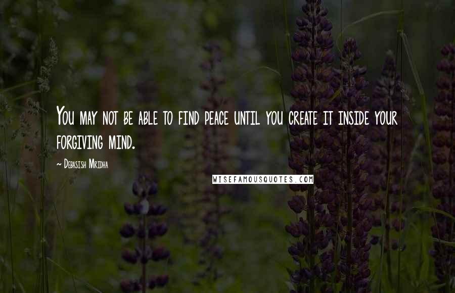 Debasish Mridha Quotes: You may not be able to find peace until you create it inside your forgiving mind.