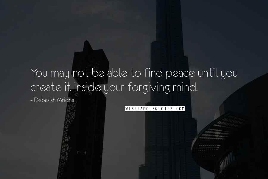 Debasish Mridha Quotes: You may not be able to find peace until you create it inside your forgiving mind.