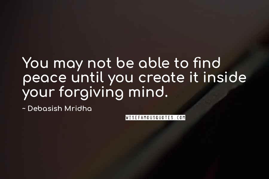 Debasish Mridha Quotes: You may not be able to find peace until you create it inside your forgiving mind.