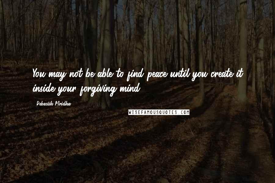 Debasish Mridha Quotes: You may not be able to find peace until you create it inside your forgiving mind.