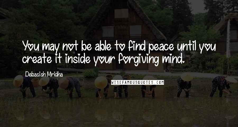 Debasish Mridha Quotes: You may not be able to find peace until you create it inside your forgiving mind.