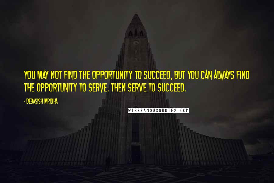 Debasish Mridha Quotes: You may not find the opportunity to succeed, but you can always find the opportunity to serve. Then serve to succeed.