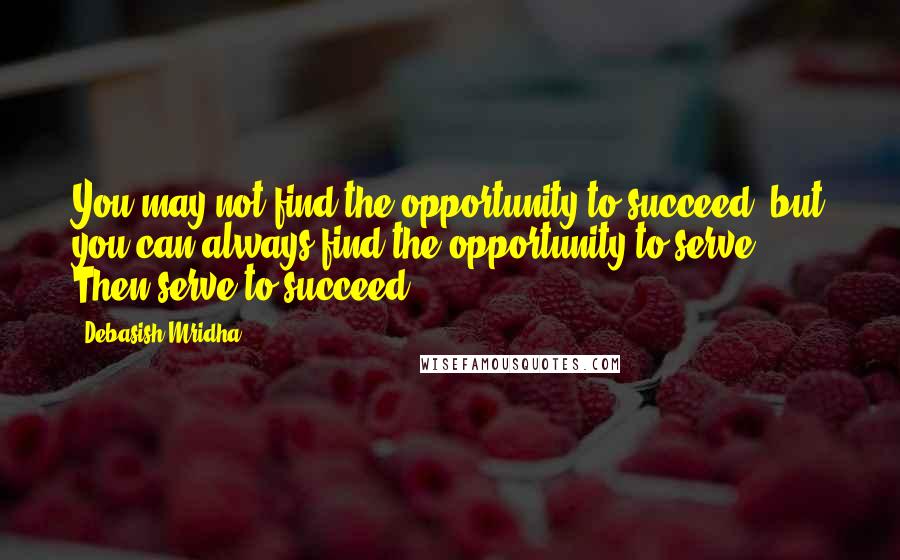 Debasish Mridha Quotes: You may not find the opportunity to succeed, but you can always find the opportunity to serve. Then serve to succeed.