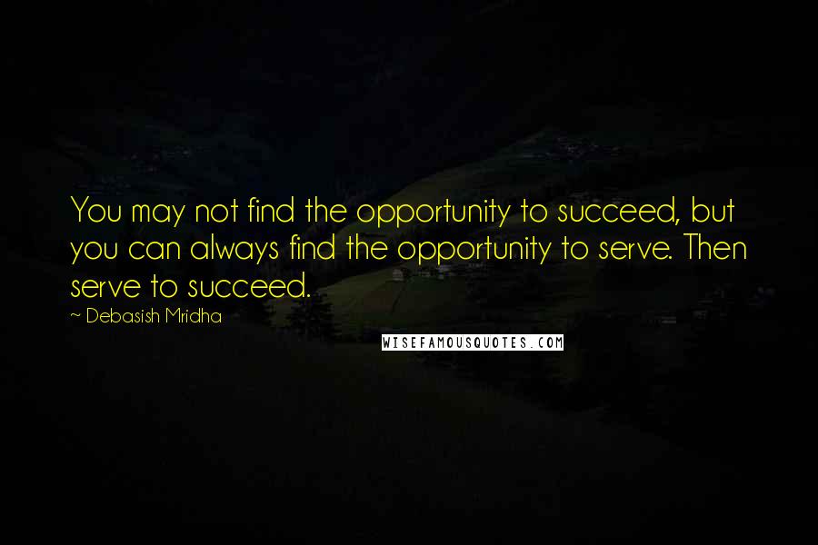 Debasish Mridha Quotes: You may not find the opportunity to succeed, but you can always find the opportunity to serve. Then serve to succeed.