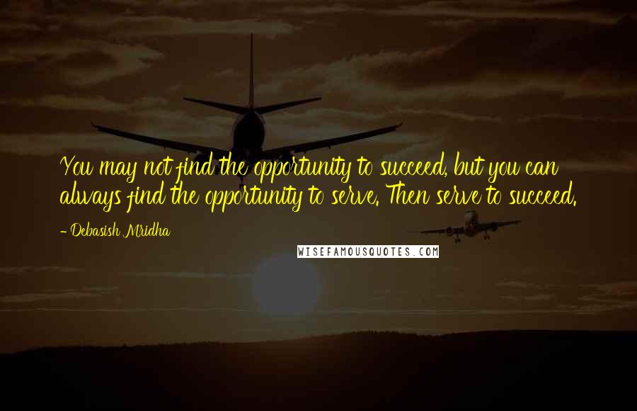 Debasish Mridha Quotes: You may not find the opportunity to succeed, but you can always find the opportunity to serve. Then serve to succeed.