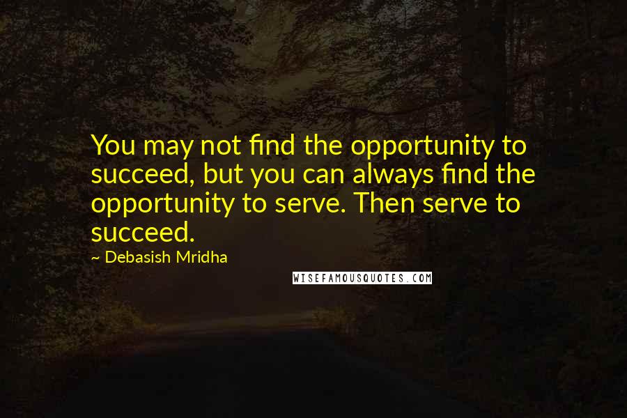 Debasish Mridha Quotes: You may not find the opportunity to succeed, but you can always find the opportunity to serve. Then serve to succeed.