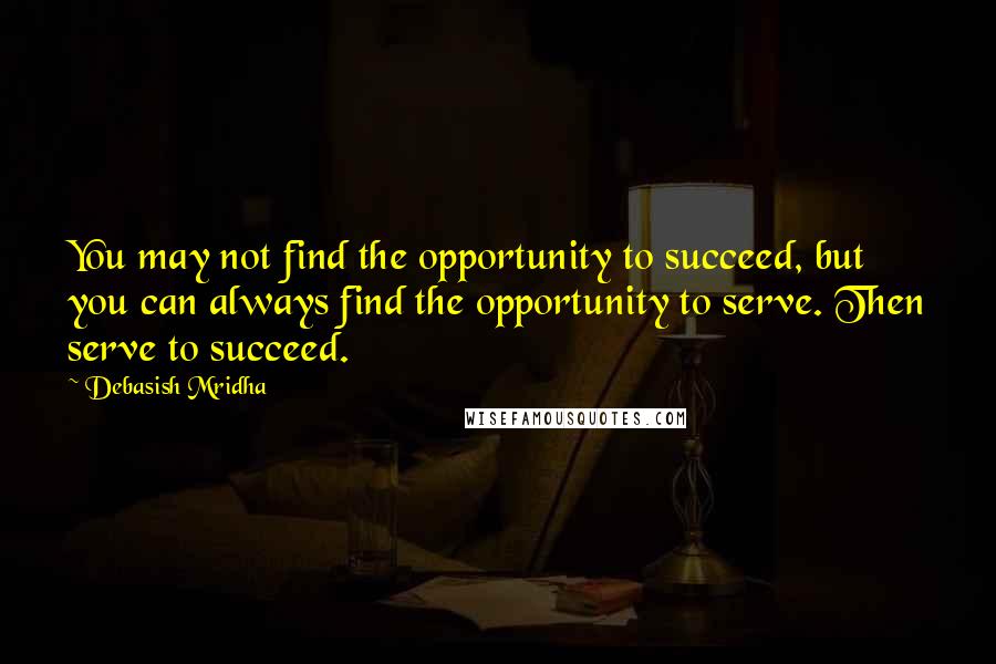 Debasish Mridha Quotes: You may not find the opportunity to succeed, but you can always find the opportunity to serve. Then serve to succeed.