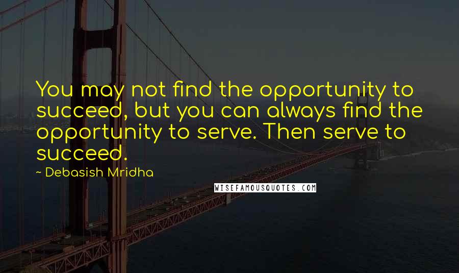 Debasish Mridha Quotes: You may not find the opportunity to succeed, but you can always find the opportunity to serve. Then serve to succeed.