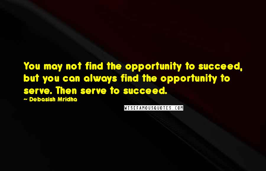 Debasish Mridha Quotes: You may not find the opportunity to succeed, but you can always find the opportunity to serve. Then serve to succeed.