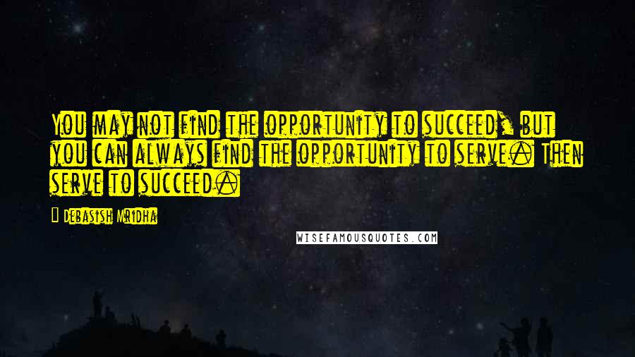 Debasish Mridha Quotes: You may not find the opportunity to succeed, but you can always find the opportunity to serve. Then serve to succeed.