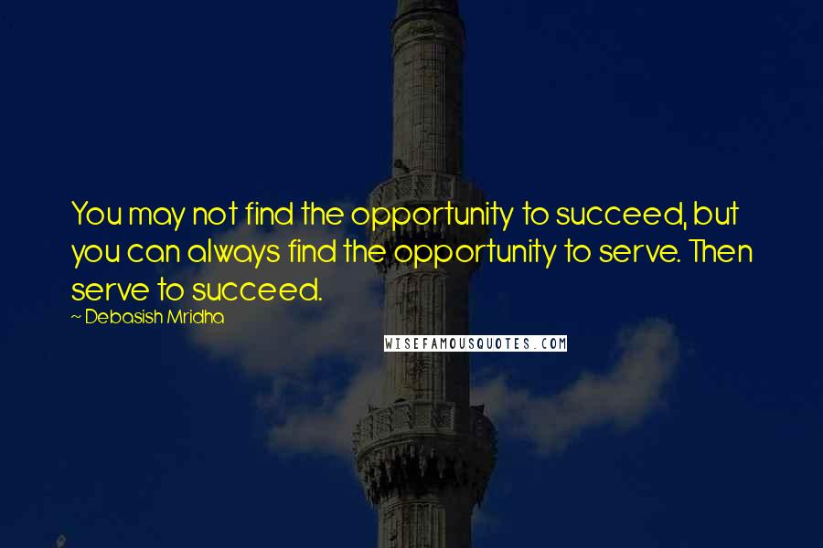 Debasish Mridha Quotes: You may not find the opportunity to succeed, but you can always find the opportunity to serve. Then serve to succeed.