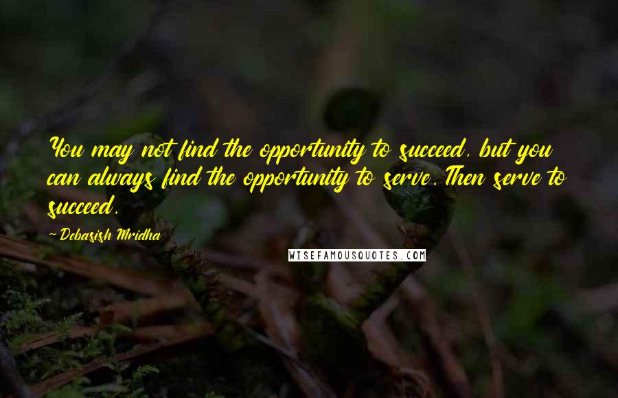 Debasish Mridha Quotes: You may not find the opportunity to succeed, but you can always find the opportunity to serve. Then serve to succeed.