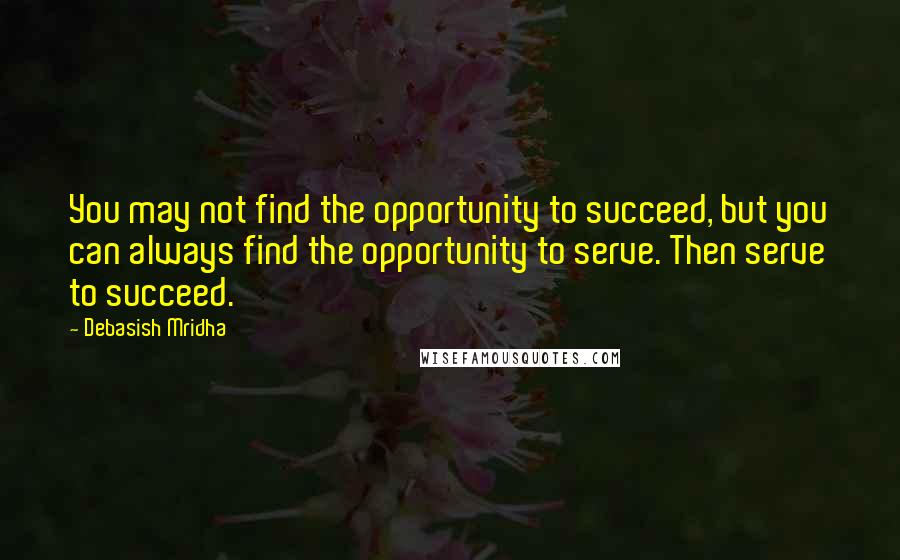 Debasish Mridha Quotes: You may not find the opportunity to succeed, but you can always find the opportunity to serve. Then serve to succeed.