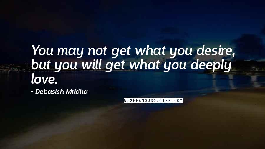 Debasish Mridha Quotes: You may not get what you desire, but you will get what you deeply love.