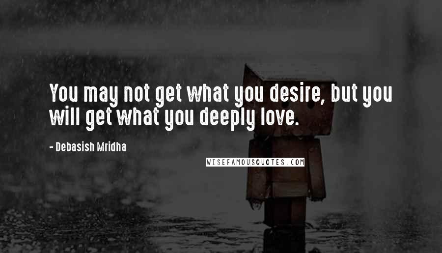 Debasish Mridha Quotes: You may not get what you desire, but you will get what you deeply love.