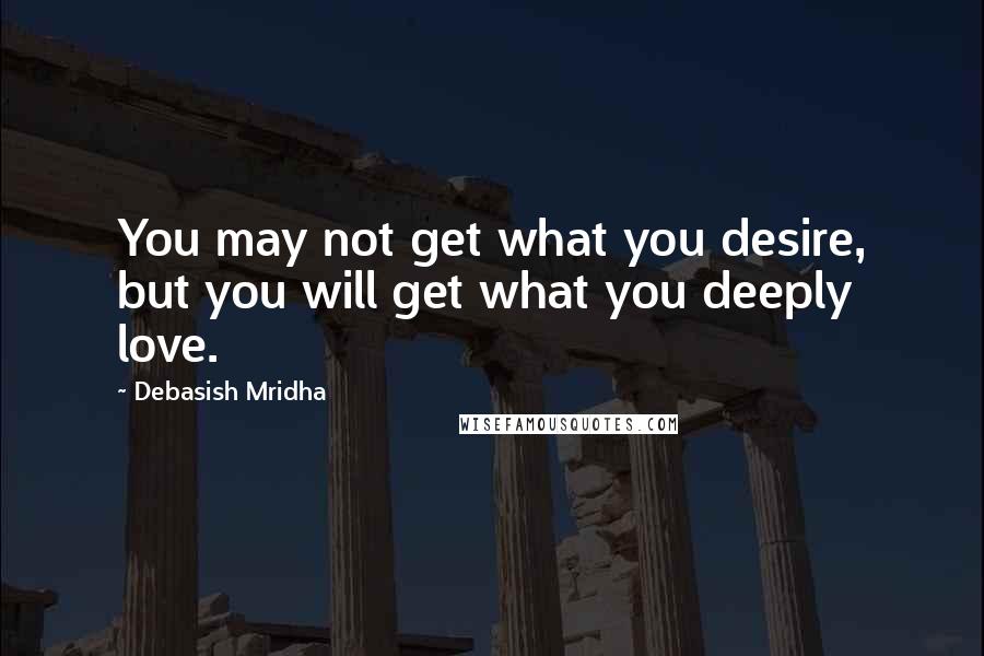 Debasish Mridha Quotes: You may not get what you desire, but you will get what you deeply love.