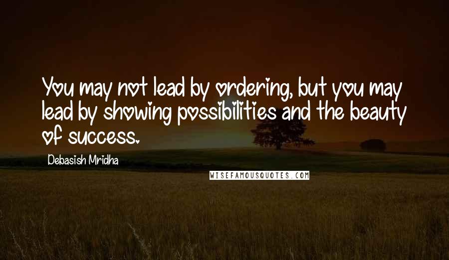 Debasish Mridha Quotes: You may not lead by ordering, but you may lead by showing possibilities and the beauty of success.