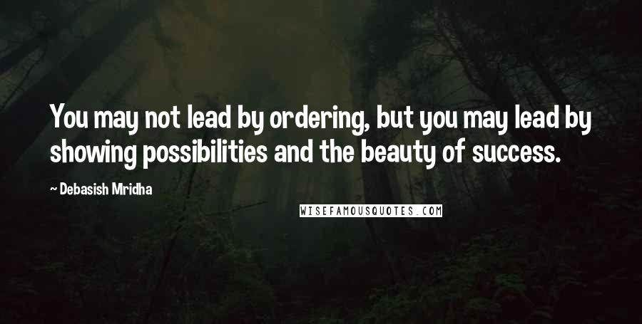 Debasish Mridha Quotes: You may not lead by ordering, but you may lead by showing possibilities and the beauty of success.