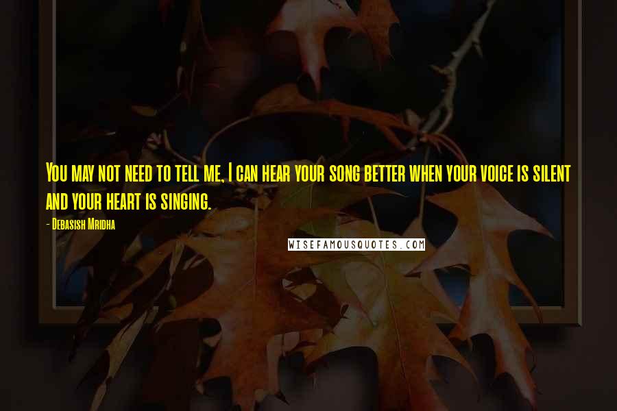 Debasish Mridha Quotes: You may not need to tell me, I can hear your song better when your voice is silent and your heart is singing.