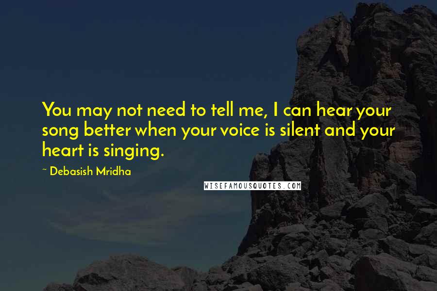 Debasish Mridha Quotes: You may not need to tell me, I can hear your song better when your voice is silent and your heart is singing.