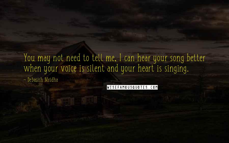 Debasish Mridha Quotes: You may not need to tell me, I can hear your song better when your voice is silent and your heart is singing.