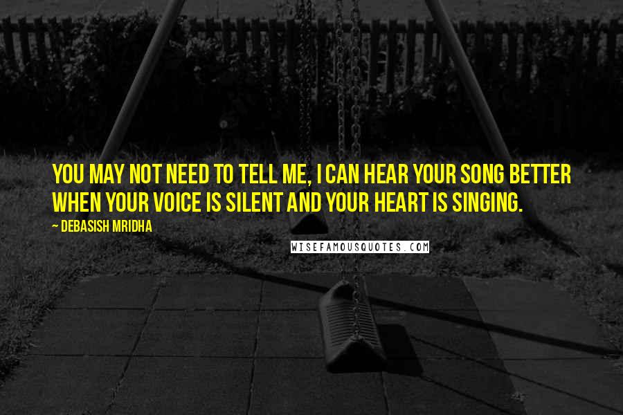 Debasish Mridha Quotes: You may not need to tell me, I can hear your song better when your voice is silent and your heart is singing.