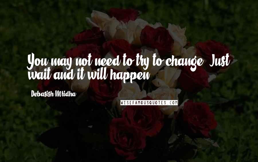 Debasish Mridha Quotes: You may not need to try to change. Just wait and it will happen.