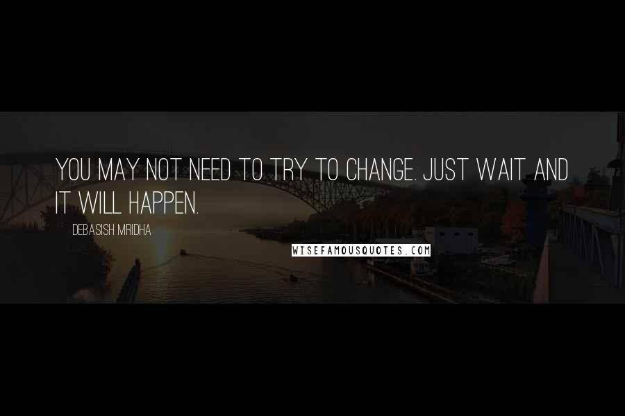 Debasish Mridha Quotes: You may not need to try to change. Just wait and it will happen.