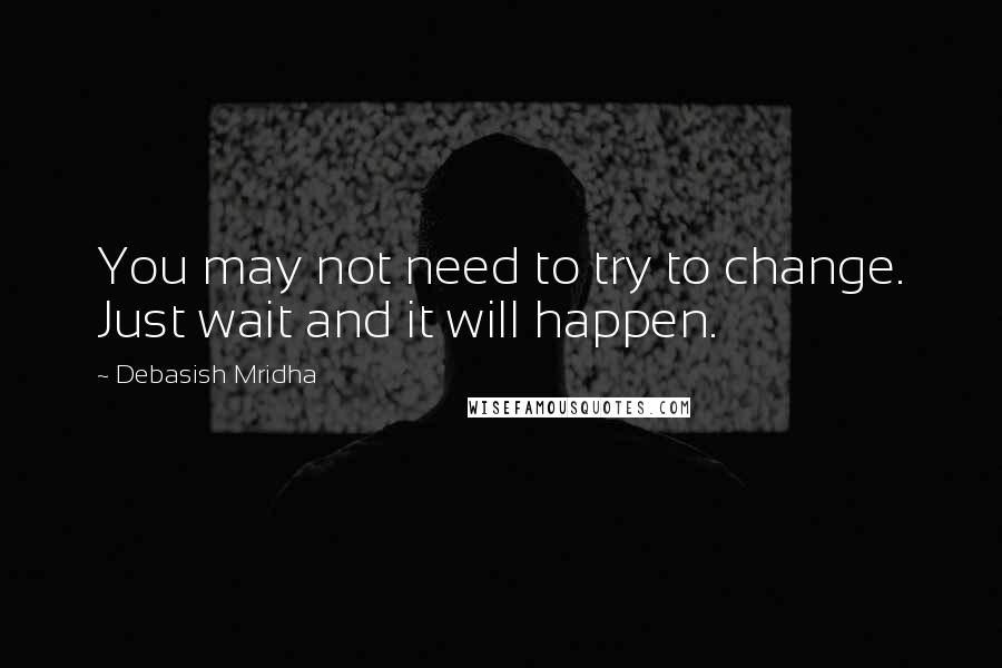 Debasish Mridha Quotes: You may not need to try to change. Just wait and it will happen.