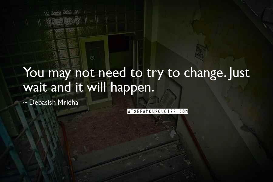 Debasish Mridha Quotes: You may not need to try to change. Just wait and it will happen.