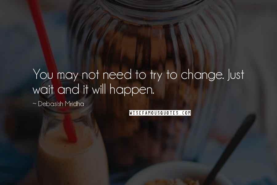 Debasish Mridha Quotes: You may not need to try to change. Just wait and it will happen.