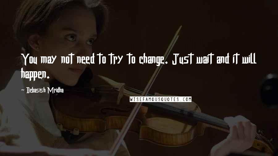 Debasish Mridha Quotes: You may not need to try to change. Just wait and it will happen.