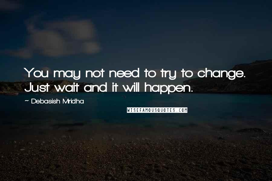 Debasish Mridha Quotes: You may not need to try to change. Just wait and it will happen.