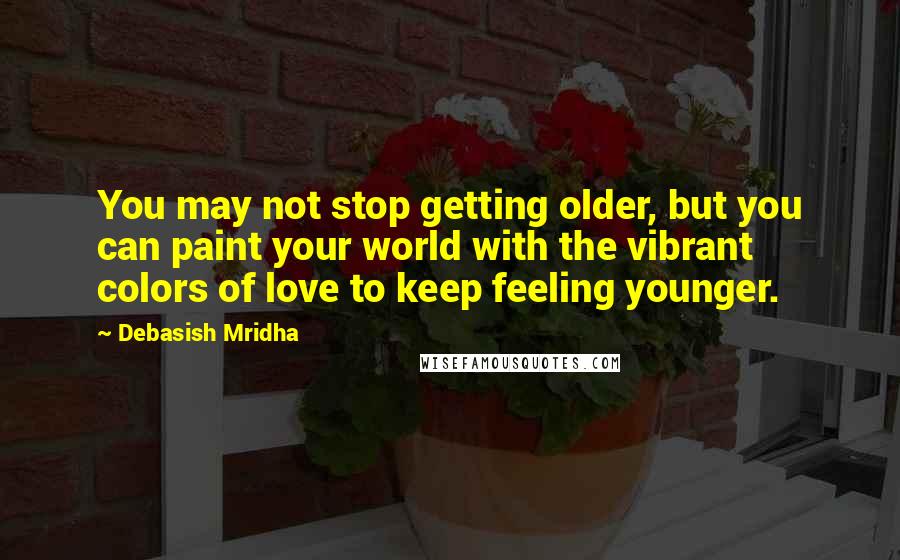 Debasish Mridha Quotes: You may not stop getting older, but you can paint your world with the vibrant colors of love to keep feeling younger.