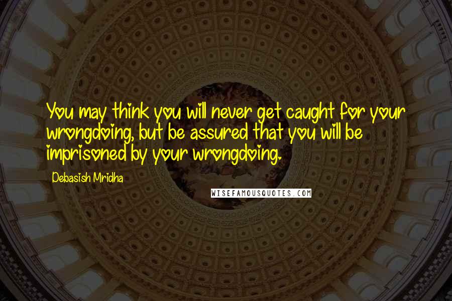 Debasish Mridha Quotes: You may think you will never get caught for your wrongdoing, but be assured that you will be imprisoned by your wrongdoing.