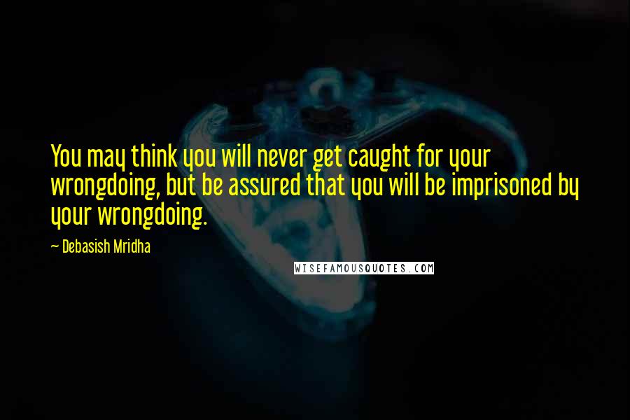 Debasish Mridha Quotes: You may think you will never get caught for your wrongdoing, but be assured that you will be imprisoned by your wrongdoing.