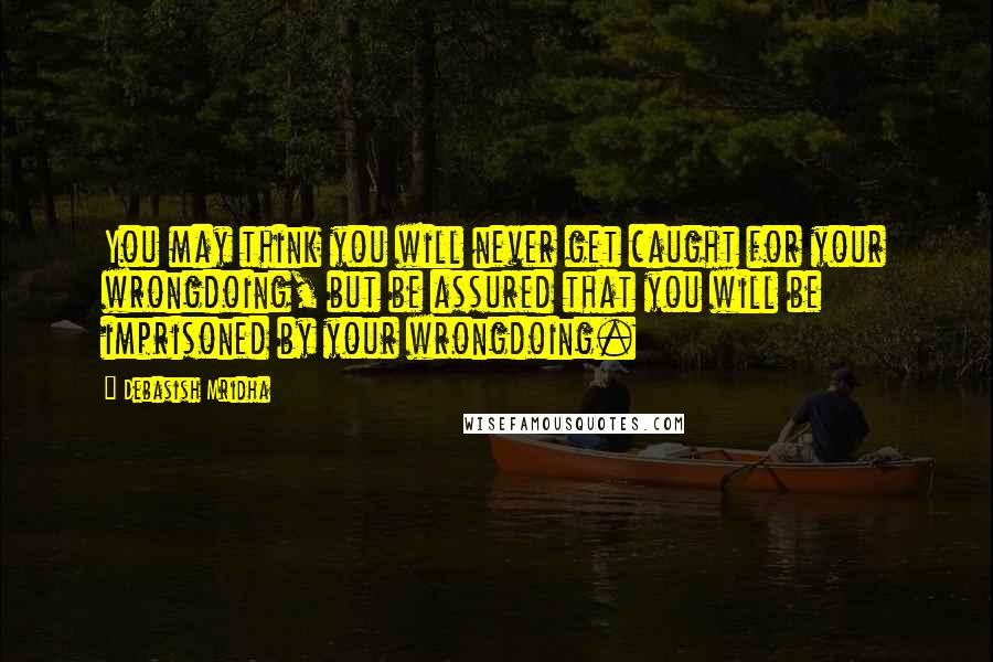 Debasish Mridha Quotes: You may think you will never get caught for your wrongdoing, but be assured that you will be imprisoned by your wrongdoing.