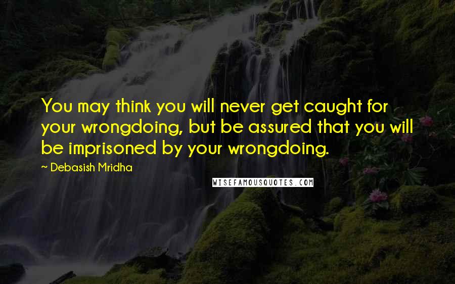 Debasish Mridha Quotes: You may think you will never get caught for your wrongdoing, but be assured that you will be imprisoned by your wrongdoing.