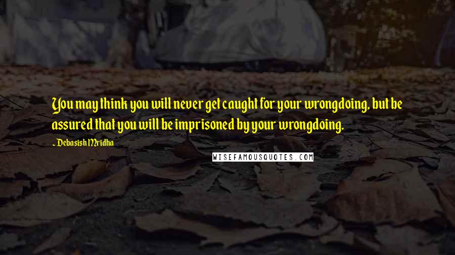 Debasish Mridha Quotes: You may think you will never get caught for your wrongdoing, but be assured that you will be imprisoned by your wrongdoing.