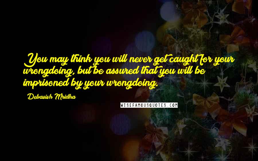 Debasish Mridha Quotes: You may think you will never get caught for your wrongdoing, but be assured that you will be imprisoned by your wrongdoing.