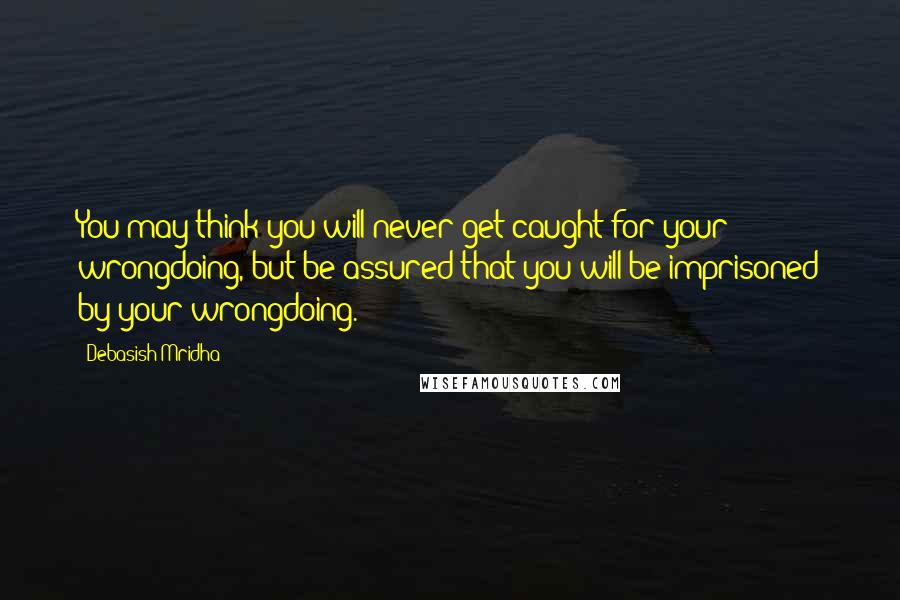 Debasish Mridha Quotes: You may think you will never get caught for your wrongdoing, but be assured that you will be imprisoned by your wrongdoing.