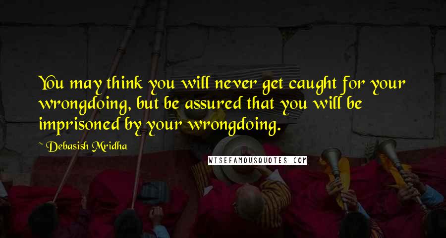Debasish Mridha Quotes: You may think you will never get caught for your wrongdoing, but be assured that you will be imprisoned by your wrongdoing.