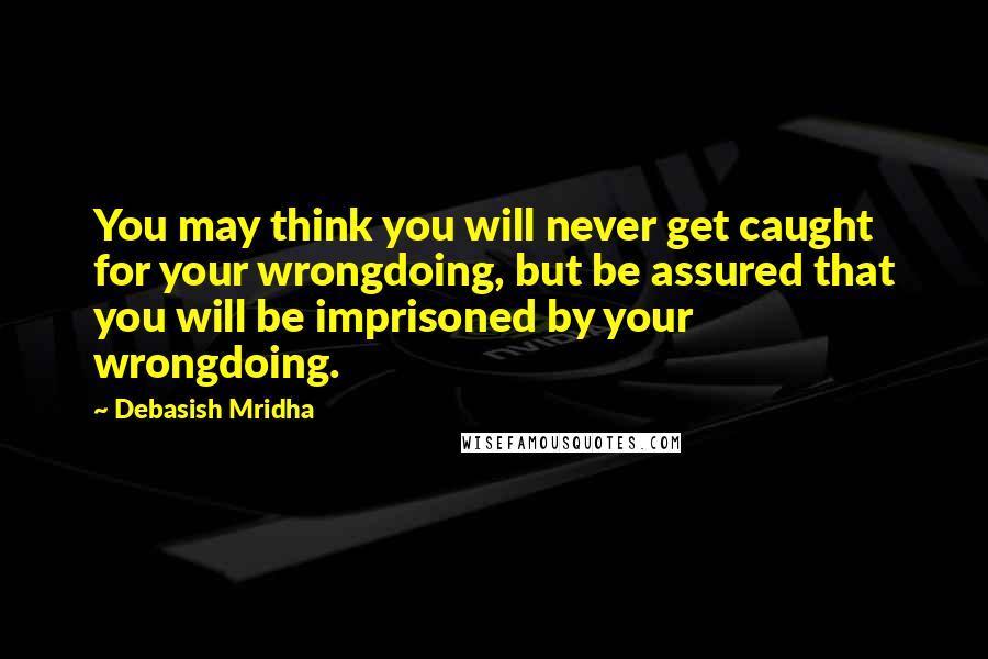 Debasish Mridha Quotes: You may think you will never get caught for your wrongdoing, but be assured that you will be imprisoned by your wrongdoing.