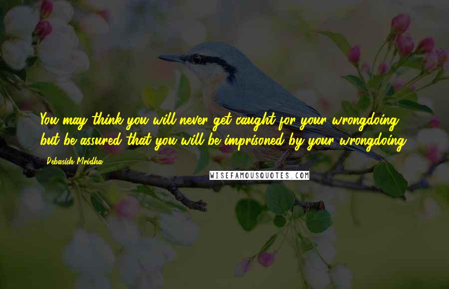 Debasish Mridha Quotes: You may think you will never get caught for your wrongdoing, but be assured that you will be imprisoned by your wrongdoing.