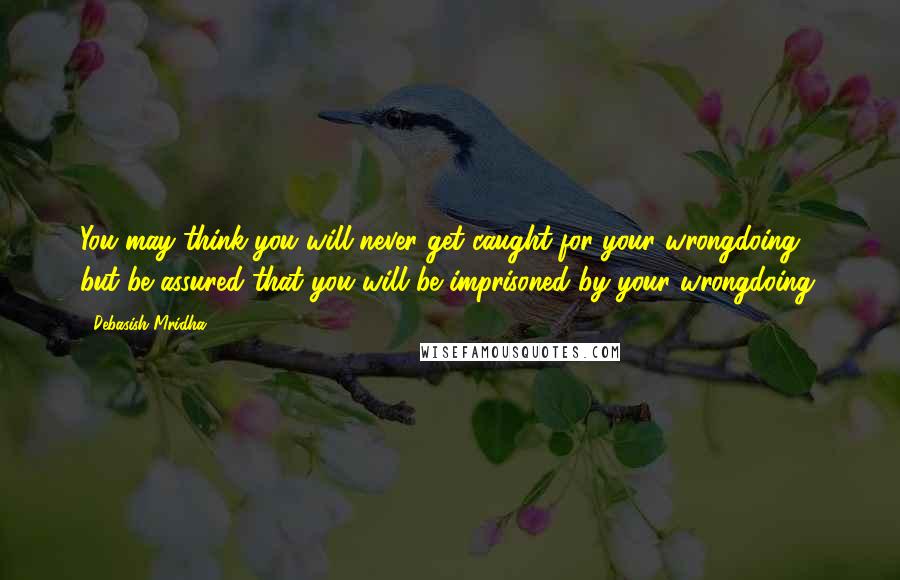 Debasish Mridha Quotes: You may think you will never get caught for your wrongdoing, but be assured that you will be imprisoned by your wrongdoing.